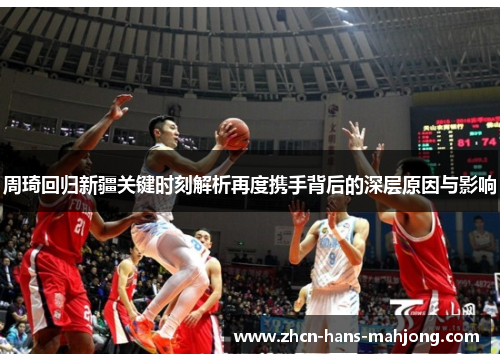 周琦回归新疆关键时刻解析再度携手背后的深层原因与影响